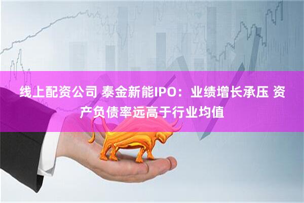 线上配资公司 泰金新能IPO：业绩增长承压 资产负债率远高于行业均值
