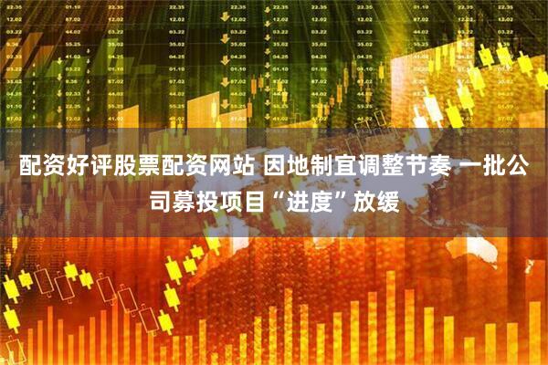 配资好评股票配资网站 因地制宜调整节奏 一批公司募投项目“进度”放缓