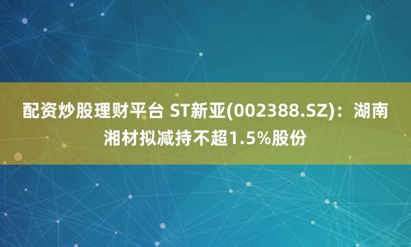 配资炒股理财平台 ST新亚(002388.SZ)：湖南湘材拟减持不超1.5%股份