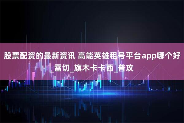 股票配资的最新资讯 高能英雄租号平台app哪个好_雷切_旗木卡卡西_普攻
