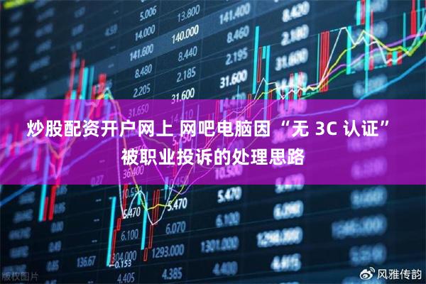 炒股配资开户网上 网吧电脑因 “无 3C 认证” 被职业投诉的处理思路