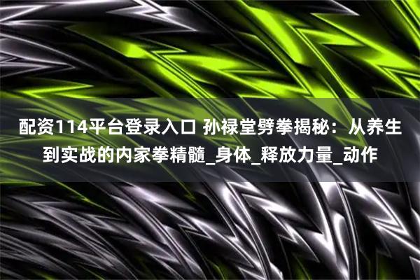配资114平台登录入口 孙禄堂劈拳揭秘：从养生到实战的内家拳精髓_身体_释放力量_动作