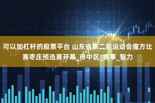 可以加杠杆的股票平台 山东省第二届运动会魔方比赛枣庄预选赛开幕_市中区_赛事_智力