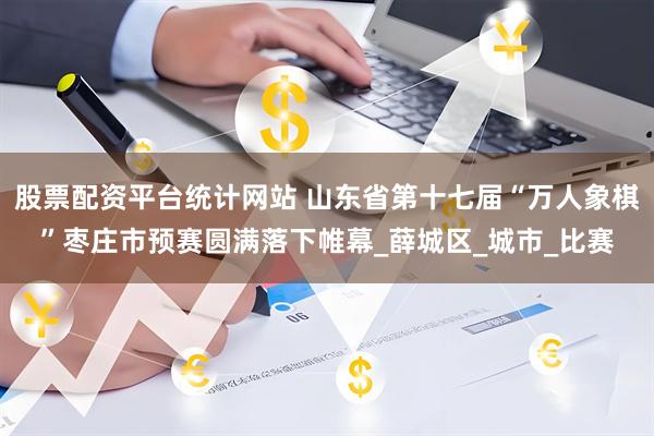股票配资平台统计网站 山东省第十七届“万人象棋”枣庄市预赛圆满落下帷幕_薛城区_城市_比赛