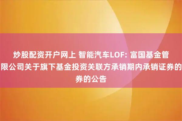 炒股配资开户网上 智能汽车LOF: 富国基金管理有限公司关于旗下基金投资关联方承销期内承销证券的公告