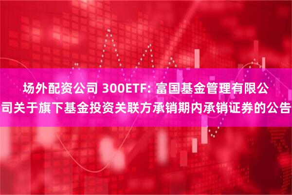 场外配资公司 300ETF: 富国基金管理有限公司关于旗下基金投资关联方承销期内承销证券的公告