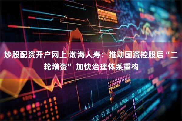 炒股配资开户网上 渤海人寿：推动国资控股后“二轮增资” 加快治理体系重构