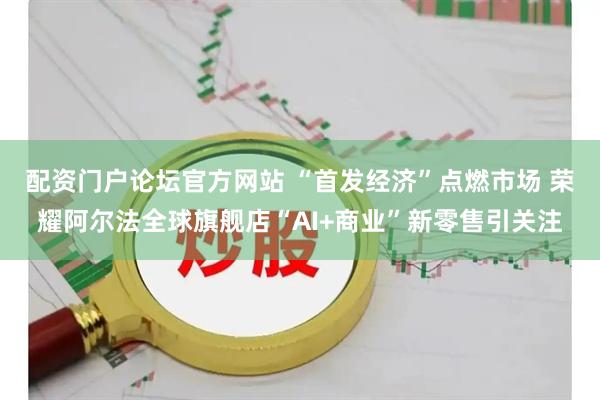 配资门户论坛官方网站 “首发经济”点燃市场 荣耀阿尔法全球旗舰店“AI+商业”新零售引关注