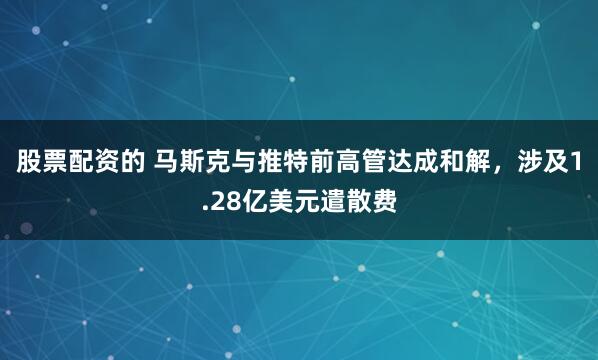 股票配资的 马斯克与推特前高管达成和解，涉及1.28亿美元遣散费