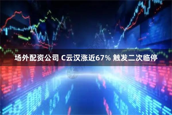 场外配资公司 C云汉涨近67% 触发二次临停
