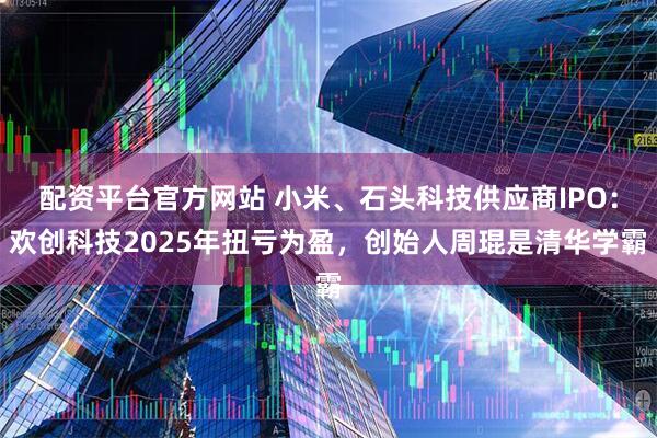 配资平台官方网站 小米、石头科技供应商IPO：欢创科技2025年扭亏为盈，创始人周琨是清华学霸